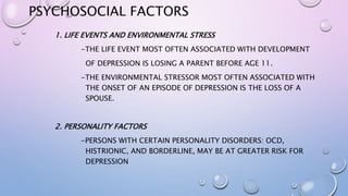 PSYCHOSOCIAL FACTORS
1. LIFE EVENTS AND ENVIRONMENTAL STRESS
-THE LIFE EVENT MOST OFTEN ASSOCIATED WITH DEVELOPMENT
OF DEPRESSION IS LOSING A PARENT BEFORE AGE 11.
-THE ENVIRONMENTAL STRESSOR MOST OFTEN ASSOCIATED WITH
THE ONSET OF AN EPISODE OF DEPRESSION IS THE LOSS OF A
SPOUSE.
2. PERSONALITY FACTORS
-PERSONS WITH CERTAIN PERSONALITY DISORDERS: OCD,
HISTRIONIC, AND BORDERLINE, MAY BE AT GREATER RISK FOR
DEPRESSION
 