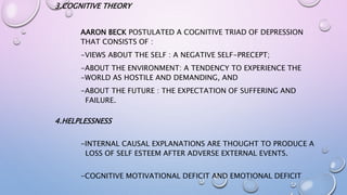 3.COGNITIVE THEORY
AARON BECK POSTULATED A COGNITIVE TRIAD OF DEPRESSION
THAT CONSISTS OF :
-VIEWS ABOUT THE SELF : A NEGATIVE SELF-PRECEPT;
-ABOUT THE ENVIRONMENT: A TENDENCY TO EXPERIENCE THE
-WORLD AS HOSTILE AND DEMANDING, AND
-ABOUT THE FUTURE : THE EXPECTATION OF SUFFERING AND
FAILURE.
4.HELPLESSNESS
-INTERNAL CAUSAL EXPLANATIONS ARE THOUGHT TO PRODUCE A
LOSS OF SELF ESTEEM AFTER ADVERSE EXTERNAL EVENTS.
-COGNITIVE MOTIVATIONAL DEFICIT AND EMOTIONAL DEFICIT
 
