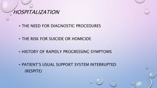 HOSPITALIZATION
• THE NEED FOR DIAGNOSTIC PROCEDURES
• THE RISK FOR SUICIDE OR HOMICIDE
• HISTORY OF RAPIDLY PROGRESSING SYMPTOMS
• PATIENT’S USUAL SUPPORT SYSTEM INTERRUPTED
(RESPITE)
 