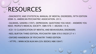 RESOURCES
-DIAGNOSTIC AND STATISTICAL MANUAL OF MENTAL DISORDERS, FIFTH EDITION
(DSM-5). AMERICAN PSYCHIATRIC ASSOCIATION. 2013.
-SALMANS, SANDRA (1997). DEPRESSION: QUESTIONS YOU HAVE – ANSWERS YOU
NEED. PEOPLE'S MEDICAL SOCIETY. ISBN 978-1-882606-14-6.
-ICD-10 CLASSIFICATION OF MENTAL AND BEHAVIOURAL DISORDERS
-NEEL BURTON THIRD EDITION, PSYCHIATRY ISBN 978 0 9929127 4 1
-OXFORD HANDBOOK OF PSYCHIATRY THIRD EDITION
- HTTPS://WWW.NCBI.NLM.NIH.GOV/BOOKS/NBK10847/
 