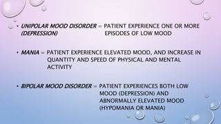 • UNIPOLAR MOOD DISORDER = PATIENT EXPERIENCE ONE OR MORE
(DEPRESSION) EPISODES OF LOW MOOD
• MANIA = PATIENT EXPERIENCE ELEVATED MOOD, AND INCREASE IN
QUANTITY AND SPEED OF PHYSICAL AND MENTAL
ACTIVITY
• BIPOLAR MOOD DISORDER = PATIENT EXPERIENCES BOTH LOW
MOOD (DEPRESSION) AND
ABNORMALLY ELEVATED MOOD
(HYPOMANIA OR MANIA)
 