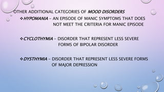 OTHER ADDITIONAL CATEGORIES OF MOOD DISORDERS
HYPOMANIA - AN EPISODE OF MANIC SYMPTOMS THAT DOES
NOT MEET THE CRITERIA FOR MANIC EPISODE
CYCLOTHYMIA - DISORDER THAT REPRESENT LESS SEVERE
FORMS OF BIPOLAR DISORDER
DYSTHYMIA - DISORDER THAT REPRESENT LESS SEVERE FORMS
OF MAJOR DEPRESSION
 