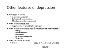 Other features of depression
• Psychotic features
• In severe depression
• Delusions & hallucinations
• Mood congruent / incongruent
• With atypical features
• Hypersomnia /over eating/ weight gain
• With melancholic features  involutional melancholia
• Old age
• Severe anhedonia
• Guilt feelings
• Early morning awakening
• Weight loss
• With catatonic features
• Stupor TONY SCARIA 2010
KMC
 