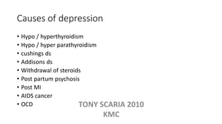 Causes of depression
• Hypo / hyperthyroidism
• Hypo / hyper parathyroidism
• cushings ds
• Addisons ds
• Withdrawal of steroids
• Post partum psychosis
• Post MI
• AIDS cancer
• OCD TONY SCARIA 2010
KMC
 