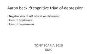 Aaron beck cognitive triad of depression
• Negative view of self (idea of worthlessness
• Ideas of helplessness
• Ideas of hopelessness
TONY SCARIA 2010
KMC
 