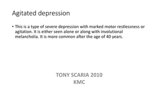 Agitated depression
• This is a type of severe depression with marked motor restlessness or
agitation. It is either seen alone or along with involutional
melancholia. It is more common after the age of 40 years.
TONY SCARIA 2010
KMC
 