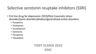 Selective serotonin reuptake inhibitors (SSRI)
• Fist line drug for depression /OCD/Post traumatic stress
disorder/panic disorder/phobias/generalised aniety disorders
• Fluoxetine
• Citalopram
• Escitalopram
• Sertraline
• Paroxetine
• Vilazodone
TONY SCARIA 2010
KMC
 