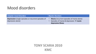 Mood disorders
Unipolar mood disorders Bipolar disorders
Depression (single episodes or recurrent episodes of
depression alone)
• Mania (recurrent episodes of mania alone)
• Episodes of mania & depression  manic
depressive illness
TONY SCARIA 2010
KMC
 