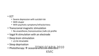 • ECT
• Severe depression with suicidal risk
• With stupor
• With psychotic symptoms/refractoriness
• Transcranial magnetic stimulation
• No anaesthesia /nonconvulsive /safe s/e profile
• Vagal N stimulation with an electrode
• Deep brain stimulation
• c/c & intractable
• Sleep deprivation
• Phototherapy  seasonal affective disordersTONY SCARIA 2010
KMC
 