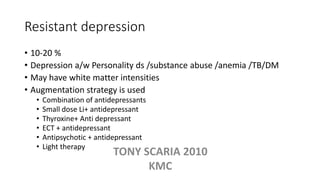 Resistant depression
• 10-20 %
• Depression a/w Personality ds /substance abuse /anemia /TB/DM
• May have white matter intensities
• Augmentation strategy is used
• Combination of antidepressants
• Small dose Li+ antidepressant
• Thyroxine+ Anti depressant
• ECT + antidepressant
• Antipsychotic + antidepressant
• Light therapy
TONY SCARIA 2010
KMC
 