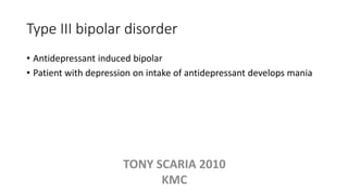 Type III bipolar disorder
• Antidepressant induced bipolar
• Patient with depression on intake of antidepressant develops mania
TONY SCARIA 2010
KMC
 