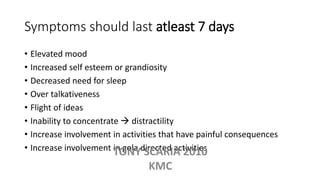 Symptoms should last atleast 7 days
• Elevated mood
• Increased self esteem or grandiosity
• Decreased need for sleep
• Over talkativeness
• Flight of ideas
• Inability to concentrate  distractility
• Increase involvement in activities that have painful consequences
• Increase involvement in gola directed activitiesTONY SCARIA 2010
KMC
 