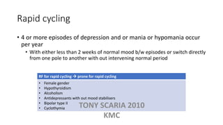 Rapid cycling
• 4 or more episodes of depression and or mania or hypomania occur
per year
• With either less than 2 weeks of normal mood b/w episodes or switch directly
from one pole to another with out intervening normal period
RF for rapid cycling  prone for rapid cycling
• Female gender
• Hypothyroidism
• Alcoholism
• Antidepressants with out mood stabilisers
• Bipolar type II
• Cyclothymia TONY SCARIA 2010
KMC
 