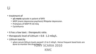 Li
• treatment of
• a/c manic episode in patient of BPD
• MDP (manic depressive psychosis)bipolar depression.
• Prohylaxis of MDP 0.8 mEq
• Cyclothymia
• It has a low toxic : therapeutic ratio.
• therapeutic level of Lithium = 0.8 - 1.2 mEq/L.
• Lithium toxicity
• when serum lithium levels exceed 1.5 to 2 mEq/L. Hence frequent bood tests are
done to monitor the drug levels.
TONY SCARIA 2010
KMC
 