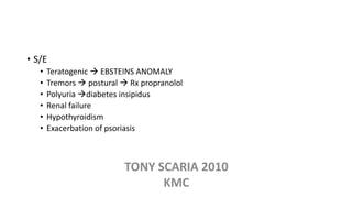 • S/E
• Teratogenic  EBSTEINS ANOMALY
• Tremors  postural  Rx propranolol
• Polyuria diabetes insipidus
• Renal failure
• Hypothyroidism
• Exacerbation of psoriasis
TONY SCARIA 2010
KMC
 