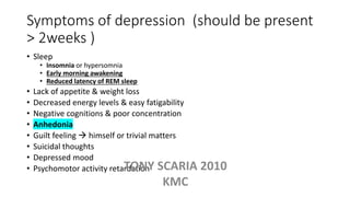 Symptoms of depression (should be present
> 2weeks )
• Sleep
• Insomnia or hypersomnia
• Early morning awakening
• Reduced latency of REM sleep
• Lack of appetite & weight loss
• Decreased energy levels & easy fatigability
• Negative cognitions & poor concentration
• Anhedonia
• Guilt feeling  himself or trivial matters
• Suicidal thoughts
• Depressed mood
• Psychomotor activity retardationTONY SCARIA 2010
KMC
 