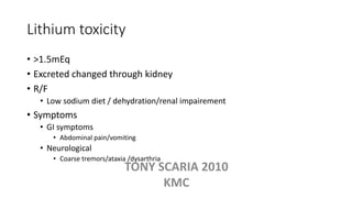 Lithium toxicity
• >1.5mEq
• Excreted changed through kidney
• R/F
• Low sodium diet / dehydration/renal impairement
• Symptoms
• GI symptoms
• Abdominal pain/vomiting
• Neurological
• Coarse tremors/ataxia /dysarthria
TONY SCARIA 2010
KMC
 