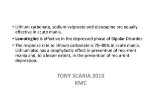 • Lithium carbonate, sodium valproate and olanzapine are equally
effective in acute mania.
• Lamotrigine is effective in the depressed phase of Bipolar Disorder.
• The response rate to lithium carbonate is 70–80% in acute mania.
Lithium also has a prophylactic effect in prevention of recurrent
mania and, to a lesser extent, in the prevention of recurrent
depression.
TONY SCARIA 2010
KMC
 