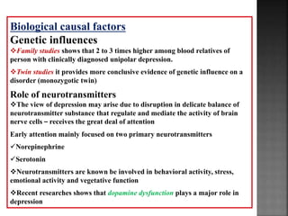 Biological causal factors
Genetic influences
Family studies shows that 2 to 3 times higher among blood relatives of
person with clinically diagnosed unipolar depression.
Twin studies it provides more conclusive evidence of genetic influence on a
disorder (monozygotic twin)
Role of neurotransmitters
The view of depression may arise due to disruption in delicate balance of
neurotransmitter substance that regulate and mediate the activity of brain
nerve cells – receives the great deal of attention
Early attention mainly focused on two primary neurotransmitters
Norepinephrine
Serotonin
Neurotransmitters are known be involved in behavioral activity, stress,
emotional activity and vegetative function
Recent researches shows that dopamine dysfunction plays a major role in
depression
 