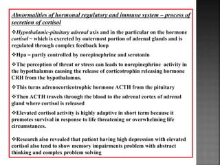 Abnormalities of hormonal regulatory and immune system – process of
secretion of cortisol
Hypothalamic-pituitary adrenal axis and in the particular on the hormone
cortisol – which is excreted by outermost portion of adrenal glands and is
regulated through complex feedback loop
Hpa – partly controlled by norepinephrine and serotonin
The perception of threat or stress can leads to norepinephrine activity in
the hypothalamus causing the release of corticotrophin releasing hormone
CRH from the hypothalamus.
This turns adrenocorticotrophic hormone ACTH from the pituitary
Then ACTH travels through the blood to the adrenal cortex of adrenal
gland where cortisol is released
Elevated cortisol activity is highly adaptive in short term because it
promotes survival in response to life threatening or overwhelming life
circumstances.
Research also revealed that patient having high depression with elevated
cortisol also tend to show memory impairments problem with abstract
thinking and complex problem solving
 