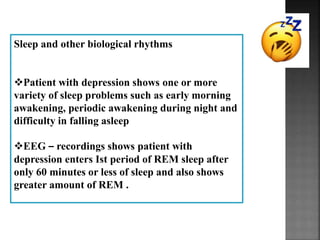 Sleep and other biological rhythms
Patient with depression shows one or more
variety of sleep problems such as early morning
awakening, periodic awakening during night and
difficulty in falling asleep
EEG – recordings shows patient with
depression enters Ist period of REM sleep after
only 60 minutes or less of sleep and also shows
greater amount of REM .
 