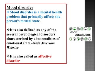 Mood disorder
Mood disorder is a mental health
problem that primarily affects the
person’s mental state.
It is also defined as any of the
several psychological disorders
characterized by abnormalities of
emotional state -from Merriam
Webster
It is also called as affective
disorder
 