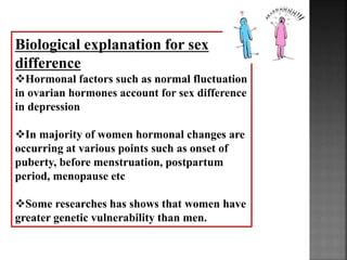 Biological explanation for sex
difference
Hormonal factors such as normal fluctuation
in ovarian hormones account for sex difference
in depression
In majority of women hormonal changes are
occurring at various points such as onset of
puberty, before menstruation, postpartum
period, menopause etc
Some researches has shows that women have
greater genetic vulnerability than men.
 