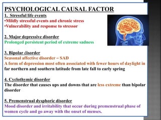 PSYCHOLOGICAL CAUSAL FACTOR
1. Stressful life events
•Mildly stressful events and chronic stress
•Vulnerability and response to stressor
2. Major depressive disorder
Prolonged persistent period of extreme sadness
3. Bipolar disorder
Seasonal affective disorder – SAD
A form of depression most often associated with fewer hours of daylight in
far northern and southern latitude from late fall to early spring
4. Cyclothymic disorder
The disorder that causes ups and downs that are less extreme than bipolar
disorder
5. Premenstrual dysphoric disorder
Mood disorder and irritability that occur during premenstrual phase of
women cycle and go away with the onset of menses.
 