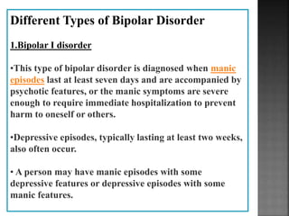 Different Types of Bipolar Disorder
1.Bipolar I disorder
•This type of bipolar disorder is diagnosed when manic
episodes last at least seven days and are accompanied by
psychotic features, or the manic symptoms are severe
enough to require immediate hospitalization to prevent
harm to oneself or others.
•Depressive episodes, typically lasting at least two weeks,
also often occur.
• A person may have manic episodes with some
depressive features or depressive episodes with some
manic features.
 