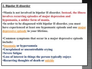 2. Bipolar II disorder
•Mania is not involved in bipolar II disorder. Instead, the illness
involves recurring episodes of major depression and
hypomania, a milder form of mania.
•In order to be diagnosed with bipolar II disorder, you must
have experienced at least one hypomanic episode and one major
depressive episode in your lifetime.
•Common symptoms that occur in a major depressive episode
include:
•Insomnia or hypersomnia
•Unexplained or uncontrollable crying
•Severe fatigue
•Loss of interest in things the person typically enjoys
•Recurring thoughts of death or suicide
 