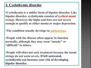 3. Cyclothymic disorder
•Cyclothymia is a milder form of bipolar disorder. Like
bipolar disorder, cyclothymia consists of cyclical mood
swings. However, the highs and lows are not severe
enough to qualify as either mania or major depression.
•The condition usually develops in adolescence.
•People with the disease often appear to function
normally, although they may seem “moody” or
“difficult” to others.
•People will often not seek treatment because the mood
swings do not seem severe. If left untreated,
cyclothymia can increase your risk of developing
bipolar disorder.
 
