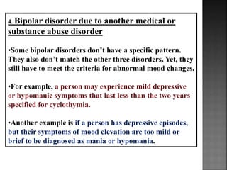 4. Bipolar disorder due to another medical or
substance abuse disorder
•Some bipolar disorders don’t have a specific pattern.
They also don’t match the other three disorders. Yet, they
still have to meet the criteria for abnormal mood changes.
•For example, a person may experience mild depressive
or hypomanic symptoms that last less than the two years
specified for cyclothymia.
•Another example is if a person has depressive episodes,
but their symptoms of mood elevation are too mild or
brief to be diagnosed as mania or hypomania.
 