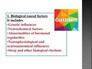 1. Biological causal factors
It includes
•Genetic influences
•Neurochemical factors
•Abnormalities of hormonal
regularities
•Neurophysiological and
neuroanatomical influences
•Sleep and other biological rhythms
 