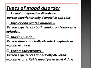 Types of mood disorder
 Unipolar depressive disorder –
person experience only depressive episodes.
 Bipolar and related disorder –
Person experiences both maniac and depressive
episodes.
 Manic episode –
Person shows markedly elevated, euphoric or
expansive mood.
 Hypomanic episodes –
Person experiences abnormally elevated,
expansive or irritable mood for at least 4 days
 
