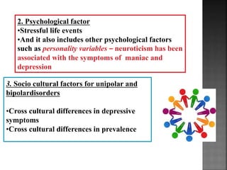 2. Psychological factor
•Stressful life events
•And it also includes other psychological factors
such as personality variables – neuroticism has been
associated with the symptoms of maniac and
depression
3. Socio cultural factors for unipolar and
bipolardisorders
•Cross cultural differences in depressive
symptoms
•Cross cultural differences in prevalence
 