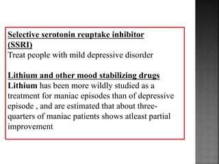 Selective serotonin reuptake inhibitor
(SSRI)
Treat people with mild depressive disorder
Lithium and other mood stabilizing drugs
Lithium has been more wildly studied as a
treatment for maniac episodes than of depressive
episode , and are estimated that about three-
quarters of maniac patients shows atleast partial
improvement
 