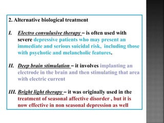 2. Alternative biological treatment
I. Electro convulusive therapy – is often used with
severe depressive patients who may present an
immediate and serious suicidal risk, including those
with psychotic and melancholic features.
II. Deep brain stimulation – it involves implanting an
electrode in the brain and then stimulating that area
with electric current
III. Bright light therapy – it was originally used in the
treatment of seasonal affective disorder , but it is
now effective in non seasonal depression as well
 