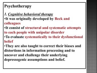 Psychotherapy
1. Cognitive behavioral therapy
•It was originally developed by Beck and
colleagues
•It consist of structural and systematic attempts
to each people with unipolar disorder
•To evaluate systematically to their dysfunctional
belief
•They are also taught to correct their biases and
distortions in information processing and to
uncover and challenge their underlying
depressogenic assumptions and belief.
 