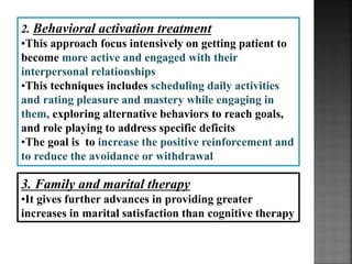 3. Family and marital therapy
•It gives further advances in providing greater
increases in marital satisfaction than cognitive therapy
2. Behavioral activation treatment
•This approach focus intensively on getting patient to
become more active and engaged with their
interpersonal relationships
•This techniques includes scheduling daily activities
and rating pleasure and mastery while engaging in
them, exploring alternative behaviors to reach goals,
and role playing to address specific deficits
•The goal is to increase the positive reinforcement and
to reduce the avoidance or withdrawal
 