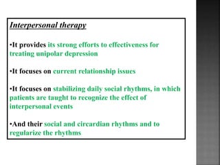 Interpersonal therapy
•It provides its strong efforts to effectiveness for
treating unipolar depression
•It focuses on current relationship issues
•It focuses on stabilizing daily social rhythms, in which
patients are taught to recognize the effect of
interpersonal events
•And their social and circardian rhythms and to
regularize the rhythms
 