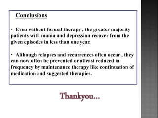 Conclusions
• Even without formal therapy , the greater majority
patients with mania and depression recover from the
given episodes in less than one year.
• Although relapses and recurrences often occur , they
can now often be prevented or atleast reduced in
frequency by maintenance therapy like continuation of
medication and suggested therapies.
 