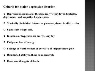 Criteria for major depressive disorder
 Depressed mood most of the day, nearly everyday indicated by
depression, sad, empathy, hopelessness.
 Markedly diminished interest or pleasure ,almost in all activities
 Significant weight loss.
 Insomnia or hypersomnia nearly everyday
 Fatigue or loss of energy
 Feelings of worthlessness or excessive or inappropriate guilt
 Diminished ability to think or concentrate
 Recurrent thoughts of death.
 