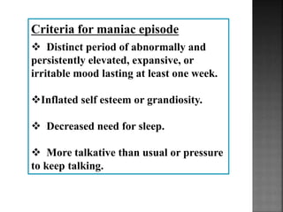 Criteria for maniac episode
 Distinct period of abnormally and
persistently elevated, expansive, or
irritable mood lasting at least one week.
Inflated self esteem or grandiosity.
 Decreased need for sleep.
 More talkative than usual or pressure
to keep talking.
 
