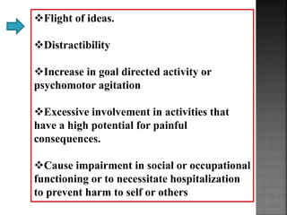 Flight of ideas.
Distractibility
Increase in goal directed activity or
psychomotor agitation
Excessive involvement in activities that
have a high potential for painful
consequences.
Cause impairment in social or occupational
functioning or to necessitate hospitalization
to prevent harm to self or others
 