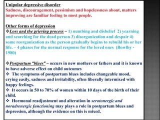 Unipolar depressive disorder
Sadness, discouragement, pessimism and hopelessness about, matters
improving are familiar feeling to most people.
Other forms of depression
Loss and the grieving process – 1) numbing and disbelief 2) yearning
and searching for the dead person 3) disorganization and despair 4)
some reorganization as the person gradually begins to rebuild his or her
life. – 4 phases for the normal response for the loved ones (Bowlby -
1980)
Postpartum “blues” – occurs in new mothers or fathers and it is known
to have adverse effect on child outcomes
 The symptoms of postpartum blues includes changeable mood,
crying easily, sadness and irritability, often liberally intermixed with
happy feelings.
 It occurs in 50 to 70% of women within 10 days of the birth of their
child.
 Hormonal readjustment and alteration in serotonergic and
noradrenergic functioning may plays a role in postpartum blues and
depression, although the evidence on this is mixed.
 
