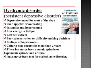 Dysthymic disorder
(persistent depressive disorder)
Depressive mood for most of the days
Poor appetite or overeating
Insomnia and hypersomnia
Low energy or fatigue
Low self esteem
Poor concentration or difficulty making decisions
Feelings of hopelessness
Criteria may occurs for more than 2 years
There has never been a manic episode or
hypomanic episode and criteria
 have never been met for cyclothymic disorder.
 