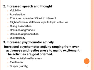 2. Increased speech and thought
o Volubility
o Acceleration
o Pressured speech- difficult to interrupt
o Flight of ideas- shift from topic to topic with cues
o Clang association
o Delusion of grandeur
o Delusion of persecution
o Distractibility
3. Increased psychomotor activity
Increased psychomotor activity ranging from over
activeness and restlessness to manic excitement.
The activities are goal oriented.
o Over activity/ restlessness
o Excitement
o Stupor ( rarely) 11
 