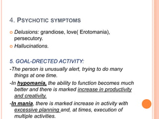 4. PSYCHOTIC SYMPTOMS
 Delusions: grandiose, love( Erotomania),
persecutory.
 Hallucinations.
5. GOAL-DRECTED ACTIVITY:
-The person is unusually alert, trying to do many
things at one time.
-In hypomania, the ability to function becomes much
better and there is marked increase in productivity
and creativity.
-In mania, there is marked increase in activity with
excessive planning and, at times, execution of
multiple activities.
 