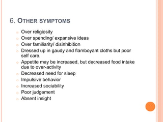 6. OTHER SYMPTOMS
o Over religiosity
o Over spending/ expansive ideas
o Over familiarity/ disinhibition
o Dressed up in gaudy and flamboyant cloths but poor
self care.
o Appetite may be increased, but decreased food intake
due to over-activity
o Decreased need for sleep
o Impulsive behavior
o Increased sociability
o Poor judgement
o Absent insight
 