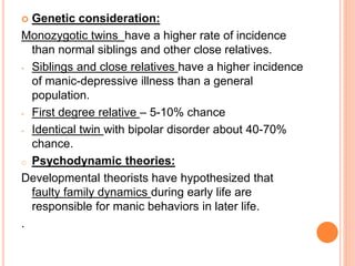  Genetic consideration:
Monozygotic twins have a higher rate of incidence
than normal siblings and other close relatives.
- Siblings and close relatives have a higher incidence
of manic-depressive illness than a general
population.
- First degree relative – 5-10% chance
- Identical twin with bipolar disorder about 40-70%
chance.
o Psychodynamic theories:
Developmental theorists have hypothesized that
faulty family dynamics during early life are
responsible for manic behaviors in later life.
.
 